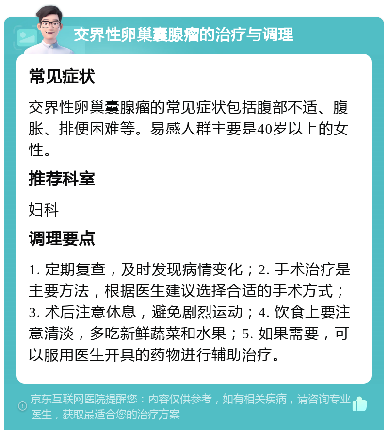 交界性卵巢囊腺瘤的治疗与调理 常见症状 交界性卵巢囊腺瘤的常见症状包括腹部不适、腹胀、排便困难等。易感人群主要是40岁以上的女性。 推荐科室 妇科 调理要点 1. 定期复查，及时发现病情变化；2. 手术治疗是主要方法，根据医生建议选择合适的手术方式；3. 术后注意休息，避免剧烈运动；4. 饮食上要注意清淡，多吃新鲜蔬菜和水果；5. 如果需要，可以服用医生开具的药物进行辅助治疗。