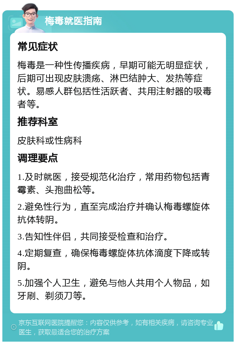 梅毒就医指南 常见症状 梅毒是一种性传播疾病，早期可能无明显症状，后期可出现皮肤溃疡、淋巴结肿大、发热等症状。易感人群包括性活跃者、共用注射器的吸毒者等。 推荐科室 皮肤科或性病科 调理要点 1.及时就医，接受规范化治疗，常用药物包括青霉素、头孢曲松等。 2.避免性行为，直至完成治疗并确认梅毒螺旋体抗体转阴。 3.告知性伴侣，共同接受检查和治疗。 4.定期复查，确保梅毒螺旋体抗体滴度下降或转阴。 5.加强个人卫生，避免与他人共用个人物品，如牙刷、剃须刀等。