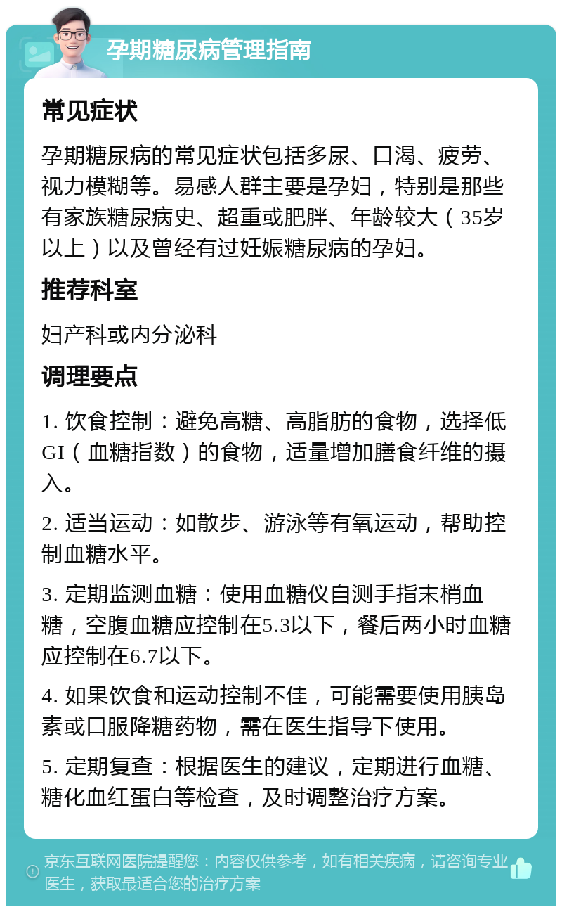 孕期糖尿病管理指南 常见症状 孕期糖尿病的常见症状包括多尿、口渴、疲劳、视力模糊等。易感人群主要是孕妇，特别是那些有家族糖尿病史、超重或肥胖、年龄较大（35岁以上）以及曾经有过妊娠糖尿病的孕妇。 推荐科室 妇产科或内分泌科 调理要点 1. 饮食控制：避免高糖、高脂肪的食物，选择低GI（血糖指数）的食物，适量增加膳食纤维的摄入。 2. 适当运动：如散步、游泳等有氧运动，帮助控制血糖水平。 3. 定期监测血糖：使用血糖仪自测手指末梢血糖，空腹血糖应控制在5.3以下，餐后两小时血糖应控制在6.7以下。 4. 如果饮食和运动控制不佳，可能需要使用胰岛素或口服降糖药物，需在医生指导下使用。 5. 定期复查：根据医生的建议，定期进行血糖、糖化血红蛋白等检查，及时调整治疗方案。