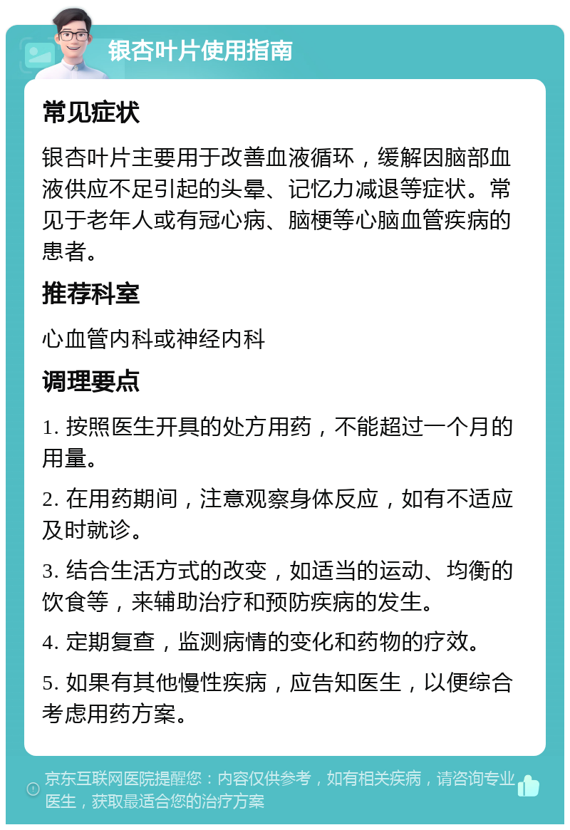 银杏叶片使用指南 常见症状 银杏叶片主要用于改善血液循环，缓解因脑部血液供应不足引起的头晕、记忆力减退等症状。常见于老年人或有冠心病、脑梗等心脑血管疾病的患者。 推荐科室 心血管内科或神经内科 调理要点 1. 按照医生开具的处方用药，不能超过一个月的用量。 2. 在用药期间，注意观察身体反应，如有不适应及时就诊。 3. 结合生活方式的改变，如适当的运动、均衡的饮食等，来辅助治疗和预防疾病的发生。 4. 定期复查，监测病情的变化和药物的疗效。 5. 如果有其他慢性疾病，应告知医生，以便综合考虑用药方案。