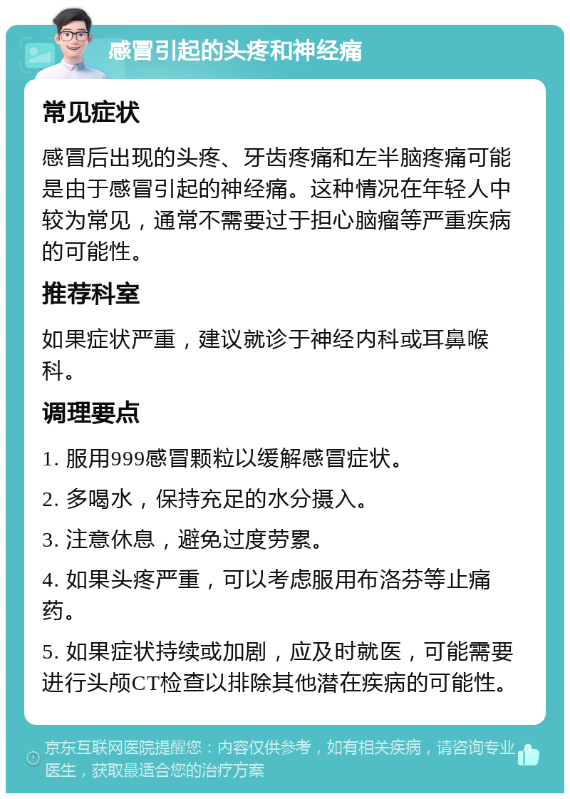 感冒引起的头疼和神经痛 常见症状 感冒后出现的头疼、牙齿疼痛和左半脑疼痛可能是由于感冒引起的神经痛。这种情况在年轻人中较为常见，通常不需要过于担心脑瘤等严重疾病的可能性。 推荐科室 如果症状严重，建议就诊于神经内科或耳鼻喉科。 调理要点 1. 服用999感冒颗粒以缓解感冒症状。 2. 多喝水，保持充足的水分摄入。 3. 注意休息，避免过度劳累。 4. 如果头疼严重，可以考虑服用布洛芬等止痛药。 5. 如果症状持续或加剧，应及时就医，可能需要进行头颅CT检查以排除其他潜在疾病的可能性。