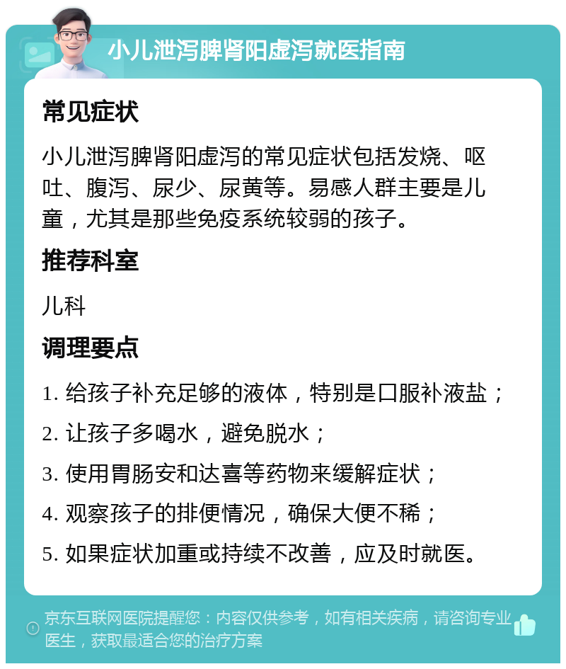 小儿泄泻脾肾阳虚泻就医指南 常见症状 小儿泄泻脾肾阳虚泻的常见症状包括发烧、呕吐、腹泻、尿少、尿黄等。易感人群主要是儿童，尤其是那些免疫系统较弱的孩子。 推荐科室 儿科 调理要点 1. 给孩子补充足够的液体，特别是口服补液盐； 2. 让孩子多喝水，避免脱水； 3. 使用胃肠安和达喜等药物来缓解症状； 4. 观察孩子的排便情况，确保大便不稀； 5. 如果症状加重或持续不改善，应及时就医。