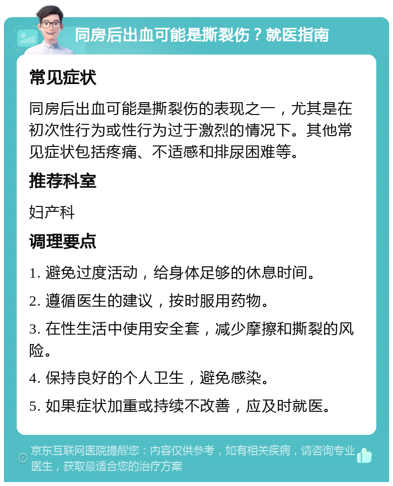 同房后出血可能是撕裂伤？就医指南 常见症状 同房后出血可能是撕裂伤的表现之一，尤其是在初次性行为或性行为过于激烈的情况下。其他常见症状包括疼痛、不适感和排尿困难等。 推荐科室 妇产科 调理要点 1. 避免过度活动，给身体足够的休息时间。 2. 遵循医生的建议，按时服用药物。 3. 在性生活中使用安全套，减少摩擦和撕裂的风险。 4. 保持良好的个人卫生，避免感染。 5. 如果症状加重或持续不改善，应及时就医。