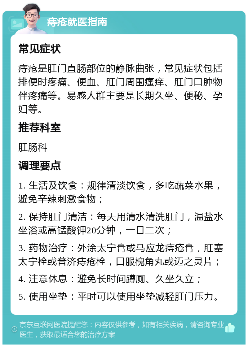 痔疮就医指南 常见症状 痔疮是肛门直肠部位的静脉曲张，常见症状包括排便时疼痛、便血、肛门周围瘙痒、肛门口肿物伴疼痛等。易感人群主要是长期久坐、便秘、孕妇等。 推荐科室 肛肠科 调理要点 1. 生活及饮食：规律清淡饮食，多吃蔬菜水果，避免辛辣刺激食物； 2. 保持肛门清洁：每天用清水清洗肛门，温盐水坐浴或高锰酸钾20分钟，一日二次； 3. 药物治疗：外涂太宁膏或马应龙痔疮膏，肛塞太宁栓或普济痔疮栓，口服槐角丸或迈之灵片； 4. 注意休息：避免长时间蹲厕、久坐久立； 5. 使用坐垫：平时可以使用坐垫减轻肛门压力。