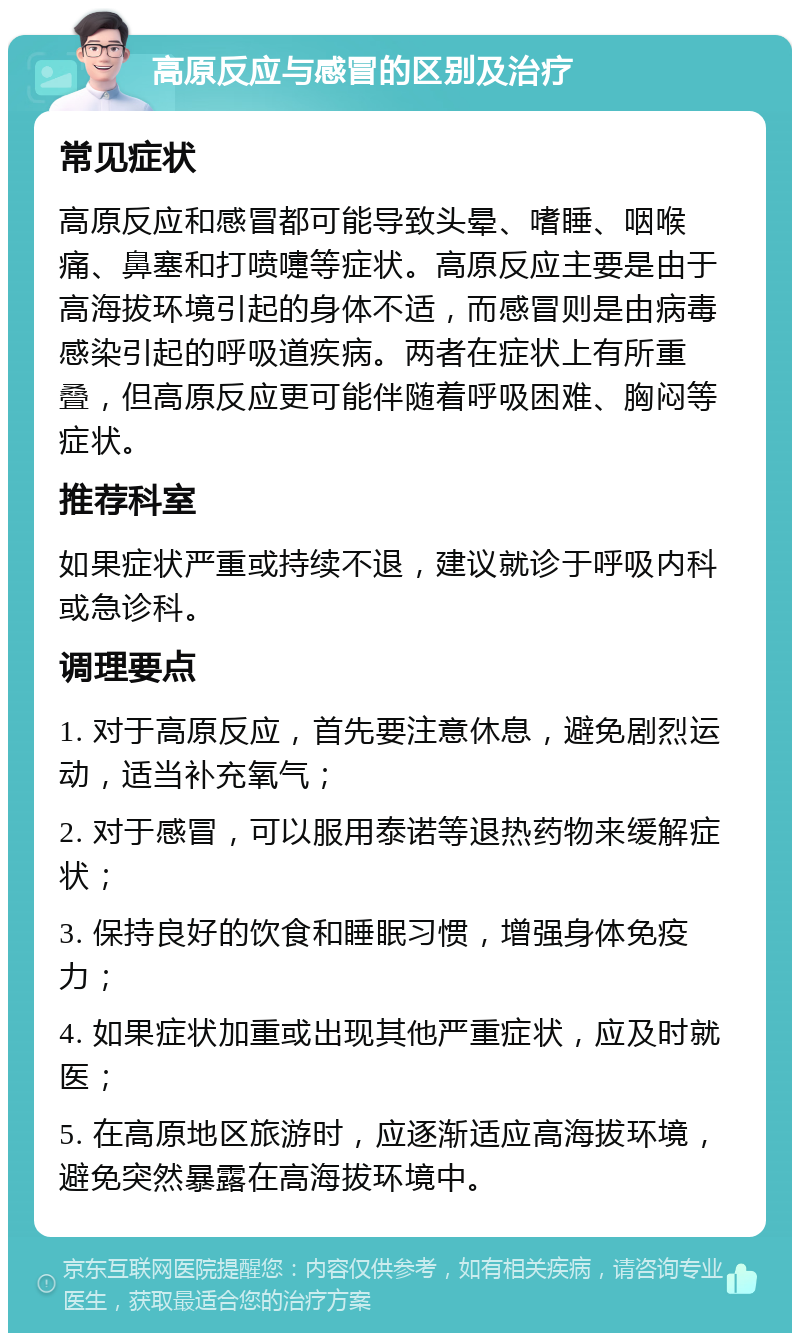 高原反应与感冒的区别及治疗 常见症状 高原反应和感冒都可能导致头晕、嗜睡、咽喉痛、鼻塞和打喷嚏等症状。高原反应主要是由于高海拔环境引起的身体不适，而感冒则是由病毒感染引起的呼吸道疾病。两者在症状上有所重叠，但高原反应更可能伴随着呼吸困难、胸闷等症状。 推荐科室 如果症状严重或持续不退，建议就诊于呼吸内科或急诊科。 调理要点 1. 对于高原反应，首先要注意休息，避免剧烈运动，适当补充氧气； 2. 对于感冒，可以服用泰诺等退热药物来缓解症状； 3. 保持良好的饮食和睡眠习惯，增强身体免疫力； 4. 如果症状加重或出现其他严重症状，应及时就医； 5. 在高原地区旅游时，应逐渐适应高海拔环境，避免突然暴露在高海拔环境中。