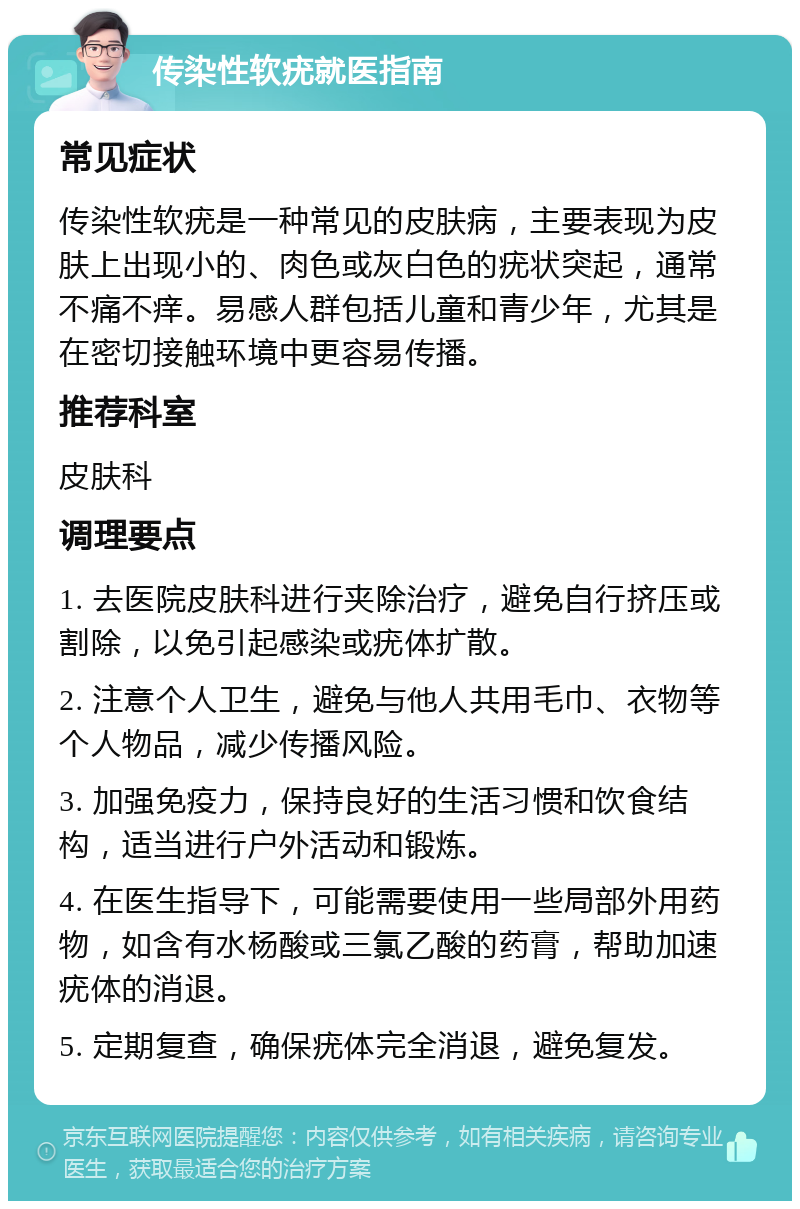 传染性软疣就医指南 常见症状 传染性软疣是一种常见的皮肤病，主要表现为皮肤上出现小的、肉色或灰白色的疣状突起，通常不痛不痒。易感人群包括儿童和青少年，尤其是在密切接触环境中更容易传播。 推荐科室 皮肤科 调理要点 1. 去医院皮肤科进行夹除治疗，避免自行挤压或割除，以免引起感染或疣体扩散。 2. 注意个人卫生，避免与他人共用毛巾、衣物等个人物品，减少传播风险。 3. 加强免疫力，保持良好的生活习惯和饮食结构，适当进行户外活动和锻炼。 4. 在医生指导下，可能需要使用一些局部外用药物，如含有水杨酸或三氯乙酸的药膏，帮助加速疣体的消退。 5. 定期复查，确保疣体完全消退，避免复发。