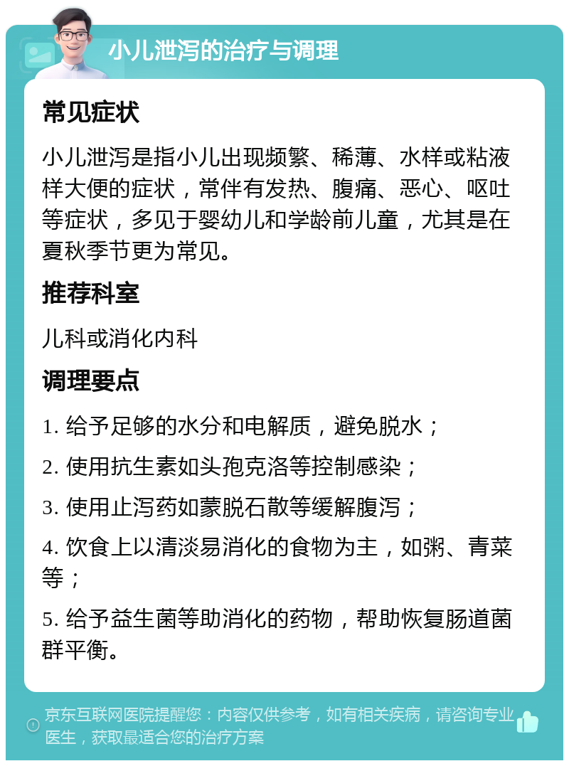 小儿泄泻的治疗与调理 常见症状 小儿泄泻是指小儿出现频繁、稀薄、水样或粘液样大便的症状，常伴有发热、腹痛、恶心、呕吐等症状，多见于婴幼儿和学龄前儿童，尤其是在夏秋季节更为常见。 推荐科室 儿科或消化内科 调理要点 1. 给予足够的水分和电解质，避免脱水； 2. 使用抗生素如头孢克洛等控制感染； 3. 使用止泻药如蒙脱石散等缓解腹泻； 4. 饮食上以清淡易消化的食物为主，如粥、青菜等； 5. 给予益生菌等助消化的药物，帮助恢复肠道菌群平衡。