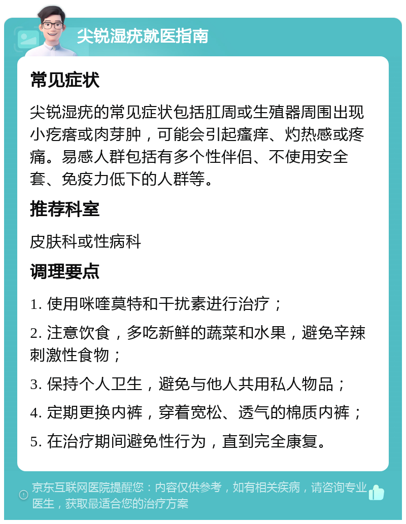 尖锐湿疣就医指南 常见症状 尖锐湿疣的常见症状包括肛周或生殖器周围出现小疙瘩或肉芽肿，可能会引起瘙痒、灼热感或疼痛。易感人群包括有多个性伴侣、不使用安全套、免疫力低下的人群等。 推荐科室 皮肤科或性病科 调理要点 1. 使用咪喹莫特和干扰素进行治疗； 2. 注意饮食，多吃新鲜的蔬菜和水果，避免辛辣刺激性食物； 3. 保持个人卫生，避免与他人共用私人物品； 4. 定期更换内裤，穿着宽松、透气的棉质内裤； 5. 在治疗期间避免性行为，直到完全康复。