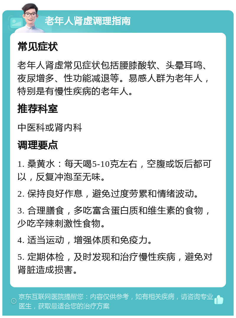 老年人肾虚调理指南 常见症状 老年人肾虚常见症状包括腰膝酸软、头晕耳鸣、夜尿增多、性功能减退等。易感人群为老年人，特别是有慢性疾病的老年人。 推荐科室 中医科或肾内科 调理要点 1. 桑黄水：每天喝5-10克左右，空腹或饭后都可以，反复冲泡至无味。 2. 保持良好作息，避免过度劳累和情绪波动。 3. 合理膳食，多吃富含蛋白质和维生素的食物，少吃辛辣刺激性食物。 4. 适当运动，增强体质和免疫力。 5. 定期体检，及时发现和治疗慢性疾病，避免对肾脏造成损害。