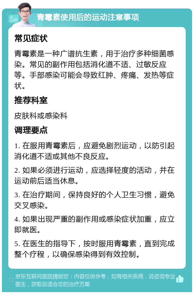 青霉素使用后的运动注意事项 常见症状 青霉素是一种广谱抗生素，用于治疗多种细菌感染。常见的副作用包括消化道不适、过敏反应等。手部感染可能会导致红肿、疼痛、发热等症状。 推荐科室 皮肤科或感染科 调理要点 1. 在服用青霉素后，应避免剧烈运动，以防引起消化道不适或其他不良反应。 2. 如果必须进行运动，应选择轻度的活动，并在运动前后适当休息。 3. 在治疗期间，保持良好的个人卫生习惯，避免交叉感染。 4. 如果出现严重的副作用或感染症状加重，应立即就医。 5. 在医生的指导下，按时服用青霉素，直到完成整个疗程，以确保感染得到有效控制。