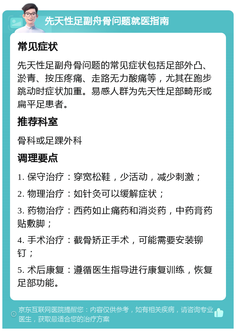 先天性足副舟骨问题就医指南 常见症状 先天性足副舟骨问题的常见症状包括足部外凸、淤青、按压疼痛、走路无力酸痛等，尤其在跑步跳动时症状加重。易感人群为先天性足部畸形或扁平足患者。 推荐科室 骨科或足踝外科 调理要点 1. 保守治疗：穿宽松鞋，少活动，减少刺激； 2. 物理治疗：如针灸可以缓解症状； 3. 药物治疗：西药如止痛药和消炎药，中药膏药贴敷脚； 4. 手术治疗：截骨矫正手术，可能需要安装铆钉； 5. 术后康复：遵循医生指导进行康复训练，恢复足部功能。