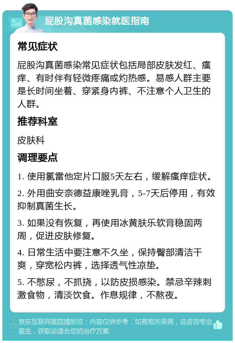 屁股沟真菌感染就医指南 常见症状 屁股沟真菌感染常见症状包括局部皮肤发红、瘙痒、有时伴有轻微疼痛或灼热感。易感人群主要是长时间坐着、穿紧身内裤、不注意个人卫生的人群。 推荐科室 皮肤科 调理要点 1. 使用氯雷他定片口服5天左右，缓解瘙痒症状。 2. 外用曲安奈德益康唑乳膏，5-7天后停用，有效抑制真菌生长。 3. 如果没有恢复，再使用冰黄肤乐软膏稳固两周，促进皮肤修复。 4. 日常生活中要注意不久坐，保持臀部清洁干爽，穿宽松内裤，选择透气性凉垫。 5. 不憋尿，不抓挠，以防皮损感染。禁忌辛辣刺激食物，清淡饮食。作息规律，不熬夜。