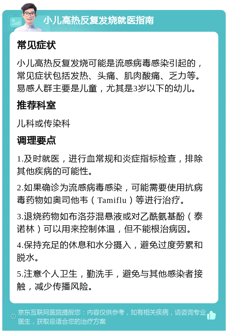 小儿高热反复发烧就医指南 常见症状 小儿高热反复发烧可能是流感病毒感染引起的，常见症状包括发热、头痛、肌肉酸痛、乏力等。易感人群主要是儿童，尤其是3岁以下的幼儿。 推荐科室 儿科或传染科 调理要点 1.及时就医，进行血常规和炎症指标检查，排除其他疾病的可能性。 2.如果确诊为流感病毒感染，可能需要使用抗病毒药物如奥司他韦（Tamiflu）等进行治疗。 3.退烧药物如布洛芬混悬液或对乙酰氨基酚（泰诺林）可以用来控制体温，但不能根治病因。 4.保持充足的休息和水分摄入，避免过度劳累和脱水。 5.注意个人卫生，勤洗手，避免与其他感染者接触，减少传播风险。