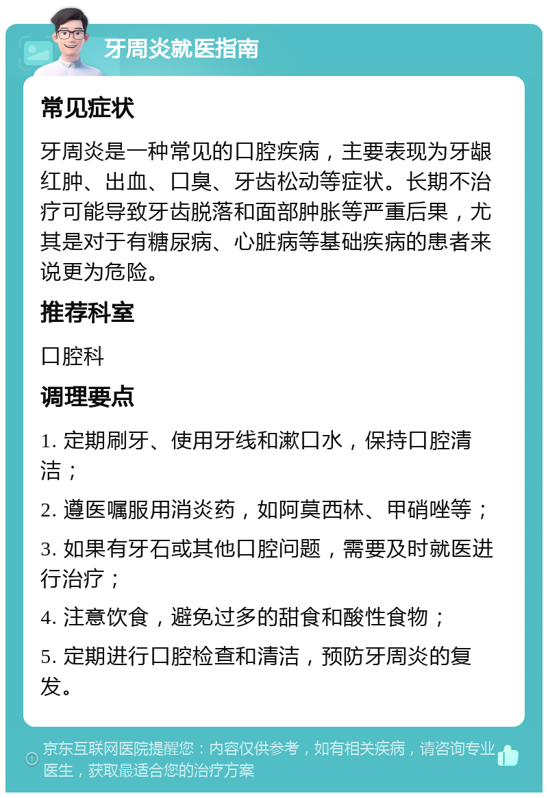 牙周炎就医指南 常见症状 牙周炎是一种常见的口腔疾病，主要表现为牙龈红肿、出血、口臭、牙齿松动等症状。长期不治疗可能导致牙齿脱落和面部肿胀等严重后果，尤其是对于有糖尿病、心脏病等基础疾病的患者来说更为危险。 推荐科室 口腔科 调理要点 1. 定期刷牙、使用牙线和漱口水，保持口腔清洁； 2. 遵医嘱服用消炎药，如阿莫西林、甲硝唑等； 3. 如果有牙石或其他口腔问题，需要及时就医进行治疗； 4. 注意饮食，避免过多的甜食和酸性食物； 5. 定期进行口腔检查和清洁，预防牙周炎的复发。