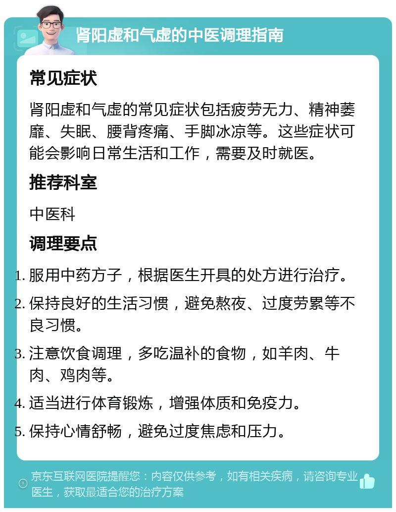 肾阳虚和气虚的中医调理指南 常见症状 肾阳虚和气虚的常见症状包括疲劳无力、精神萎靡、失眠、腰背疼痛、手脚冰凉等。这些症状可能会影响日常生活和工作，需要及时就医。 推荐科室 中医科 调理要点 服用中药方子，根据医生开具的处方进行治疗。 保持良好的生活习惯，避免熬夜、过度劳累等不良习惯。 注意饮食调理，多吃温补的食物，如羊肉、牛肉、鸡肉等。 适当进行体育锻炼，增强体质和免疫力。 保持心情舒畅，避免过度焦虑和压力。