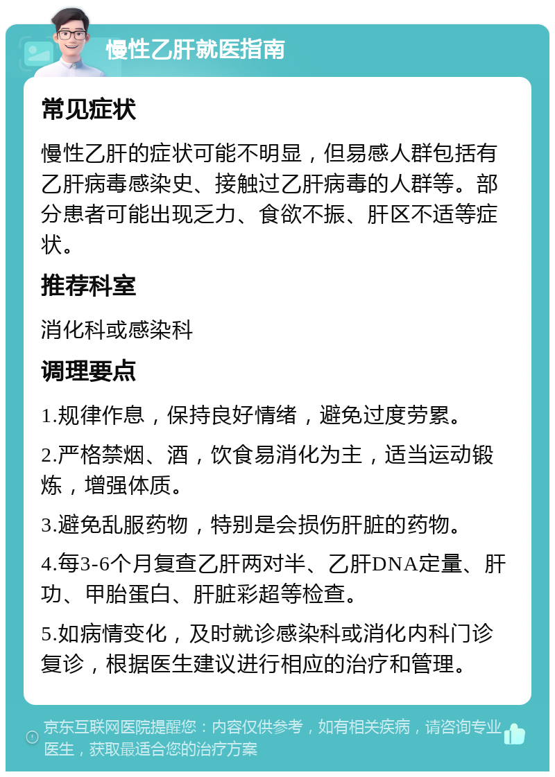 慢性乙肝就医指南 常见症状 慢性乙肝的症状可能不明显，但易感人群包括有乙肝病毒感染史、接触过乙肝病毒的人群等。部分患者可能出现乏力、食欲不振、肝区不适等症状。 推荐科室 消化科或感染科 调理要点 1.规律作息，保持良好情绪，避免过度劳累。 2.严格禁烟、酒，饮食易消化为主，适当运动锻炼，增强体质。 3.避免乱服药物，特别是会损伤肝脏的药物。 4.每3-6个月复查乙肝两对半、乙肝DNA定量、肝功、甲胎蛋白、肝脏彩超等检查。 5.如病情变化，及时就诊感染科或消化内科门诊复诊，根据医生建议进行相应的治疗和管理。