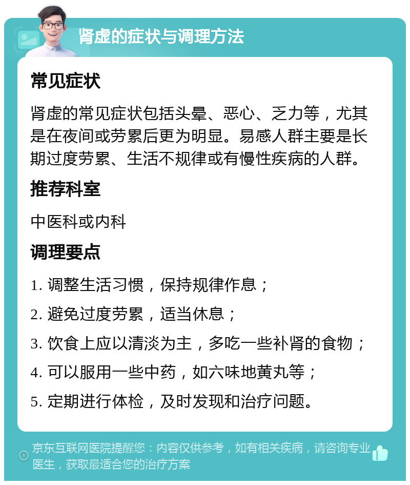 肾虚的症状与调理方法 常见症状 肾虚的常见症状包括头晕、恶心、乏力等，尤其是在夜间或劳累后更为明显。易感人群主要是长期过度劳累、生活不规律或有慢性疾病的人群。 推荐科室 中医科或内科 调理要点 1. 调整生活习惯，保持规律作息； 2. 避免过度劳累，适当休息； 3. 饮食上应以清淡为主，多吃一些补肾的食物； 4. 可以服用一些中药，如六味地黄丸等； 5. 定期进行体检，及时发现和治疗问题。