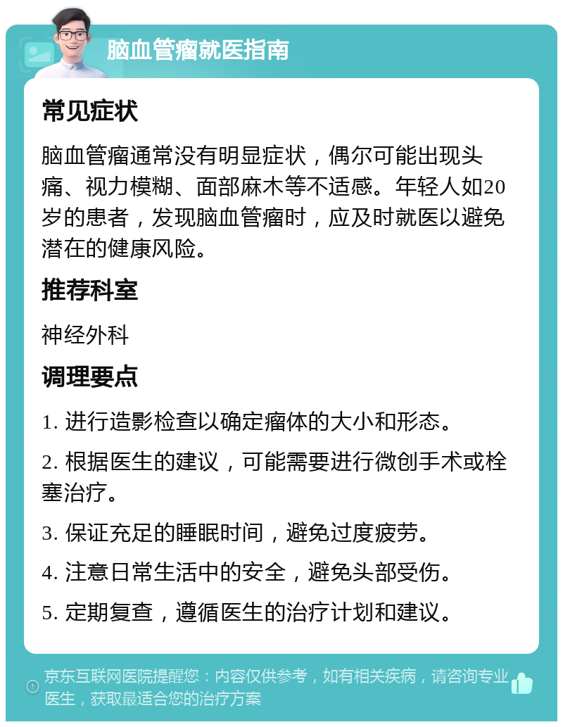 脑血管瘤就医指南 常见症状 脑血管瘤通常没有明显症状，偶尔可能出现头痛、视力模糊、面部麻木等不适感。年轻人如20岁的患者，发现脑血管瘤时，应及时就医以避免潜在的健康风险。 推荐科室 神经外科 调理要点 1. 进行造影检查以确定瘤体的大小和形态。 2. 根据医生的建议，可能需要进行微创手术或栓塞治疗。 3. 保证充足的睡眠时间，避免过度疲劳。 4. 注意日常生活中的安全，避免头部受伤。 5. 定期复查，遵循医生的治疗计划和建议。