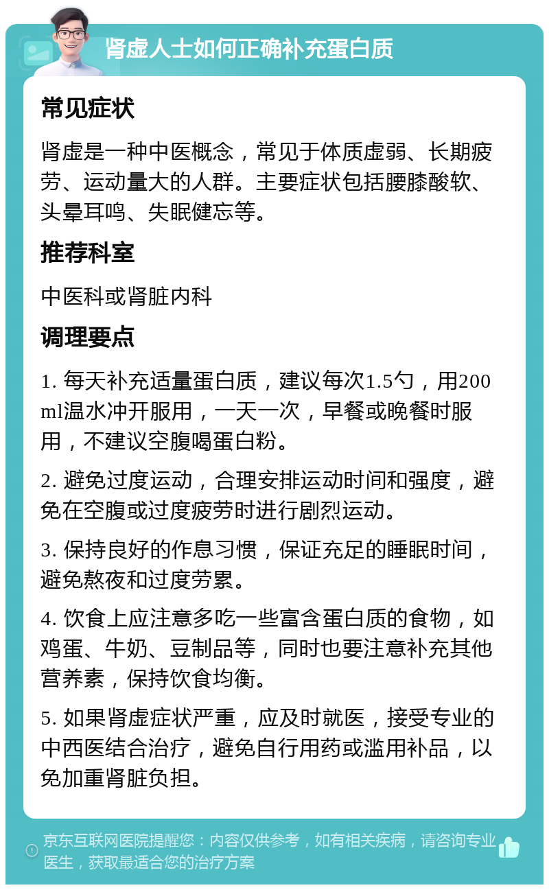 肾虚人士如何正确补充蛋白质 常见症状 肾虚是一种中医概念，常见于体质虚弱、长期疲劳、运动量大的人群。主要症状包括腰膝酸软、头晕耳鸣、失眠健忘等。 推荐科室 中医科或肾脏内科 调理要点 1. 每天补充适量蛋白质，建议每次1.5勺，用200ml温水冲开服用，一天一次，早餐或晚餐时服用，不建议空腹喝蛋白粉。 2. 避免过度运动，合理安排运动时间和强度，避免在空腹或过度疲劳时进行剧烈运动。 3. 保持良好的作息习惯，保证充足的睡眠时间，避免熬夜和过度劳累。 4. 饮食上应注意多吃一些富含蛋白质的食物，如鸡蛋、牛奶、豆制品等，同时也要注意补充其他营养素，保持饮食均衡。 5. 如果肾虚症状严重，应及时就医，接受专业的中西医结合治疗，避免自行用药或滥用补品，以免加重肾脏负担。