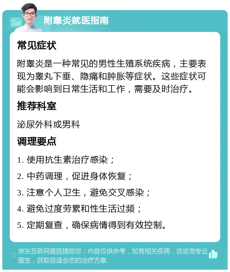 附睾炎就医指南 常见症状 附睾炎是一种常见的男性生殖系统疾病，主要表现为睾丸下垂、隐痛和肿胀等症状。这些症状可能会影响到日常生活和工作，需要及时治疗。 推荐科室 泌尿外科或男科 调理要点 1. 使用抗生素治疗感染； 2. 中药调理，促进身体恢复； 3. 注意个人卫生，避免交叉感染； 4. 避免过度劳累和性生活过频； 5. 定期复查，确保病情得到有效控制。