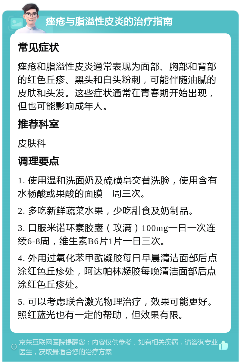 痤疮与脂溢性皮炎的治疗指南 常见症状 痤疮和脂溢性皮炎通常表现为面部、胸部和背部的红色丘疹、黑头和白头粉刺，可能伴随油腻的皮肤和头发。这些症状通常在青春期开始出现，但也可能影响成年人。 推荐科室 皮肤科 调理要点 1. 使用温和洗面奶及硫磺皂交替洗脸，使用含有水杨酸或果酸的面膜一周三次。 2. 多吃新鲜蔬菜水果，少吃甜食及奶制品。 3. 口服米诺环素胶囊（玫满）100mg一日一次连续6-8周，维生素B6片1片一日三次。 4. 外用过氧化苯甲酰凝胶每日早晨清洁面部后点涂红色丘疹处，阿达帕林凝胶每晚清洁面部后点涂红色丘疹处。 5. 可以考虑联合激光物理治疗，效果可能更好。照红蓝光也有一定的帮助，但效果有限。