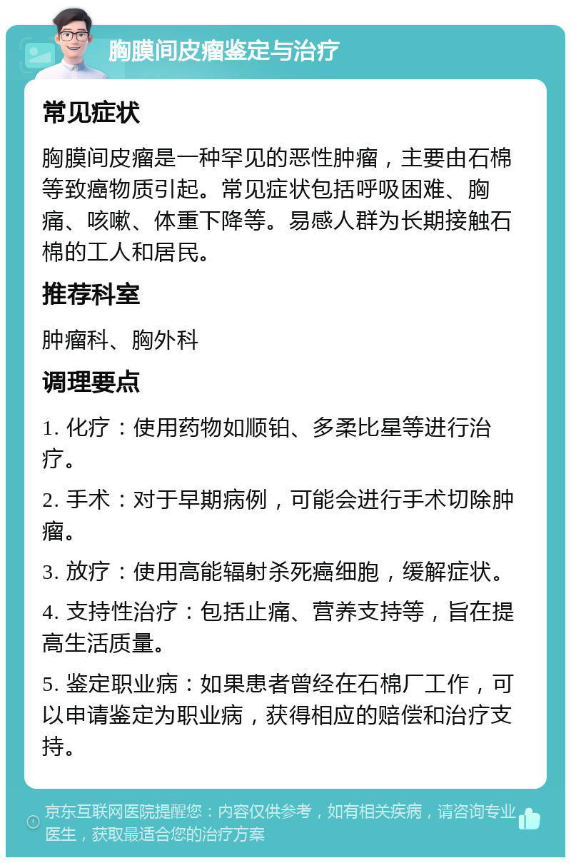 胸膜间皮瘤鉴定与治疗 常见症状 胸膜间皮瘤是一种罕见的恶性肿瘤，主要由石棉等致癌物质引起。常见症状包括呼吸困难、胸痛、咳嗽、体重下降等。易感人群为长期接触石棉的工人和居民。 推荐科室 肿瘤科、胸外科 调理要点 1. 化疗：使用药物如顺铂、多柔比星等进行治疗。 2. 手术：对于早期病例，可能会进行手术切除肿瘤。 3. 放疗：使用高能辐射杀死癌细胞，缓解症状。 4. 支持性治疗：包括止痛、营养支持等，旨在提高生活质量。 5. 鉴定职业病：如果患者曾经在石棉厂工作，可以申请鉴定为职业病，获得相应的赔偿和治疗支持。