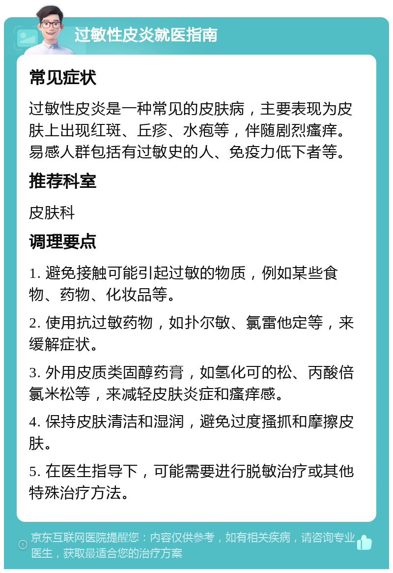 过敏性皮炎就医指南 常见症状 过敏性皮炎是一种常见的皮肤病，主要表现为皮肤上出现红斑、丘疹、水疱等，伴随剧烈瘙痒。易感人群包括有过敏史的人、免疫力低下者等。 推荐科室 皮肤科 调理要点 1. 避免接触可能引起过敏的物质，例如某些食物、药物、化妆品等。 2. 使用抗过敏药物，如扑尔敏、氯雷他定等，来缓解症状。 3. 外用皮质类固醇药膏，如氢化可的松、丙酸倍氯米松等，来减轻皮肤炎症和瘙痒感。 4. 保持皮肤清洁和湿润，避免过度搔抓和摩擦皮肤。 5. 在医生指导下，可能需要进行脱敏治疗或其他特殊治疗方法。