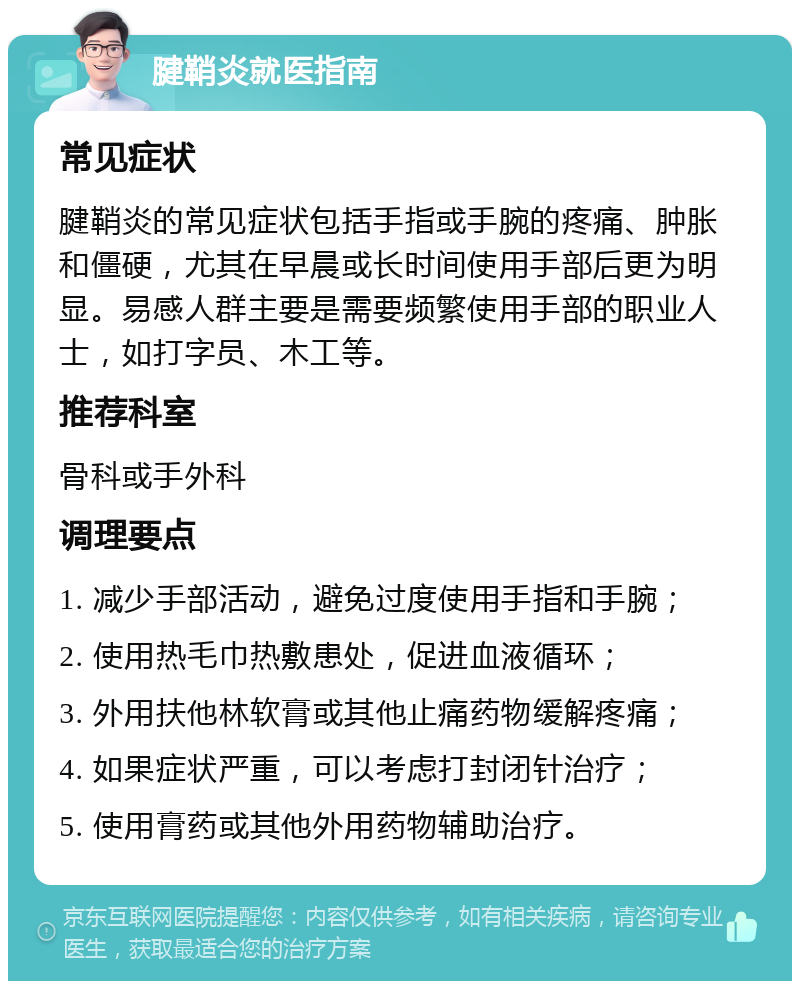 腱鞘炎就医指南 常见症状 腱鞘炎的常见症状包括手指或手腕的疼痛、肿胀和僵硬，尤其在早晨或长时间使用手部后更为明显。易感人群主要是需要频繁使用手部的职业人士，如打字员、木工等。 推荐科室 骨科或手外科 调理要点 1. 减少手部活动，避免过度使用手指和手腕； 2. 使用热毛巾热敷患处，促进血液循环； 3. 外用扶他林软膏或其他止痛药物缓解疼痛； 4. 如果症状严重，可以考虑打封闭针治疗； 5. 使用膏药或其他外用药物辅助治疗。