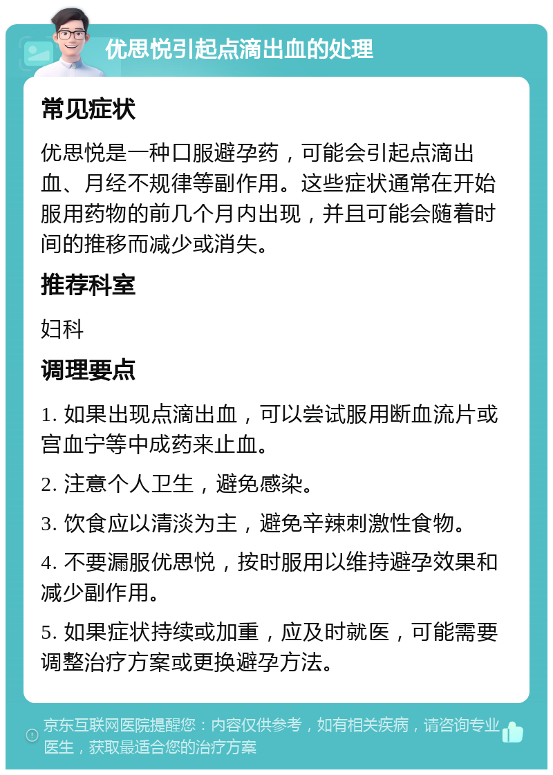 优思悦引起点滴出血的处理 常见症状 优思悦是一种口服避孕药，可能会引起点滴出血、月经不规律等副作用。这些症状通常在开始服用药物的前几个月内出现，并且可能会随着时间的推移而减少或消失。 推荐科室 妇科 调理要点 1. 如果出现点滴出血，可以尝试服用断血流片或宫血宁等中成药来止血。 2. 注意个人卫生，避免感染。 3. 饮食应以清淡为主，避免辛辣刺激性食物。 4. 不要漏服优思悦，按时服用以维持避孕效果和减少副作用。 5. 如果症状持续或加重，应及时就医，可能需要调整治疗方案或更换避孕方法。