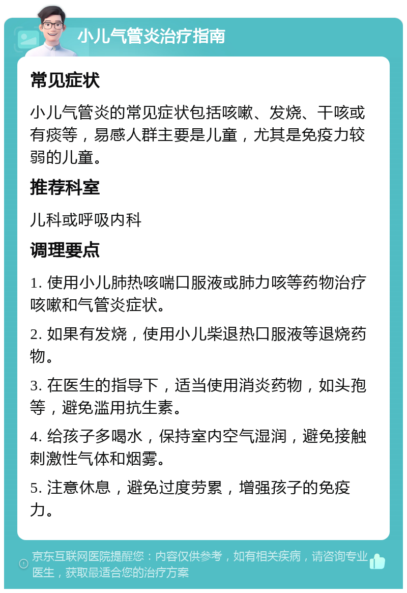 小儿气管炎治疗指南 常见症状 小儿气管炎的常见症状包括咳嗽、发烧、干咳或有痰等，易感人群主要是儿童，尤其是免疫力较弱的儿童。 推荐科室 儿科或呼吸内科 调理要点 1. 使用小儿肺热咳喘口服液或肺力咳等药物治疗咳嗽和气管炎症状。 2. 如果有发烧，使用小儿柴退热口服液等退烧药物。 3. 在医生的指导下，适当使用消炎药物，如头孢等，避免滥用抗生素。 4. 给孩子多喝水，保持室内空气湿润，避免接触刺激性气体和烟雾。 5. 注意休息，避免过度劳累，增强孩子的免疫力。