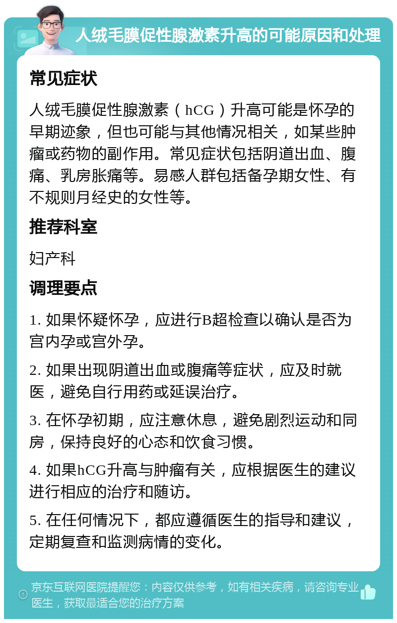 人绒毛膜促性腺激素升高的可能原因和处理 常见症状 人绒毛膜促性腺激素（hCG）升高可能是怀孕的早期迹象，但也可能与其他情况相关，如某些肿瘤或药物的副作用。常见症状包括阴道出血、腹痛、乳房胀痛等。易感人群包括备孕期女性、有不规则月经史的女性等。 推荐科室 妇产科 调理要点 1. 如果怀疑怀孕，应进行B超检查以确认是否为宫内孕或宫外孕。 2. 如果出现阴道出血或腹痛等症状，应及时就医，避免自行用药或延误治疗。 3. 在怀孕初期，应注意休息，避免剧烈运动和同房，保持良好的心态和饮食习惯。 4. 如果hCG升高与肿瘤有关，应根据医生的建议进行相应的治疗和随访。 5. 在任何情况下，都应遵循医生的指导和建议，定期复查和监测病情的变化。