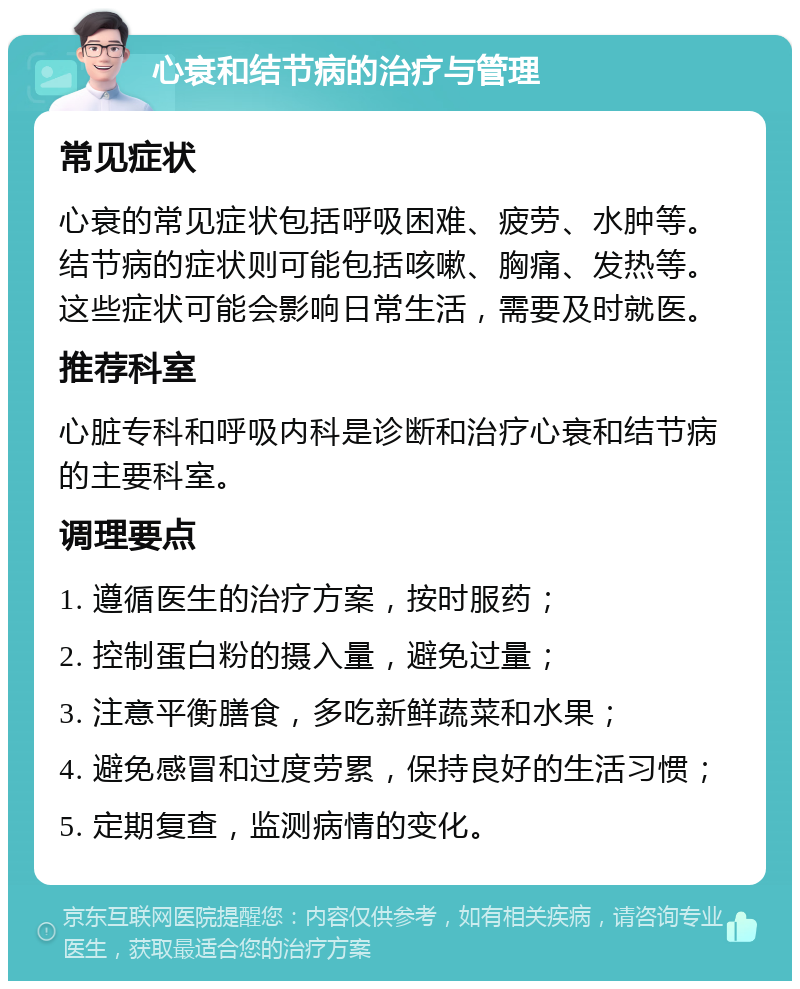 心衰和结节病的治疗与管理 常见症状 心衰的常见症状包括呼吸困难、疲劳、水肿等。结节病的症状则可能包括咳嗽、胸痛、发热等。这些症状可能会影响日常生活，需要及时就医。 推荐科室 心脏专科和呼吸内科是诊断和治疗心衰和结节病的主要科室。 调理要点 1. 遵循医生的治疗方案，按时服药； 2. 控制蛋白粉的摄入量，避免过量； 3. 注意平衡膳食，多吃新鲜蔬菜和水果； 4. 避免感冒和过度劳累，保持良好的生活习惯； 5. 定期复查，监测病情的变化。