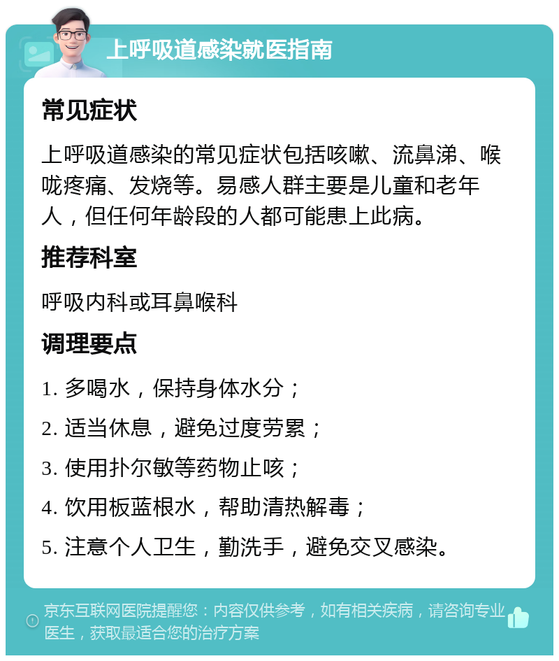 上呼吸道感染就医指南 常见症状 上呼吸道感染的常见症状包括咳嗽、流鼻涕、喉咙疼痛、发烧等。易感人群主要是儿童和老年人，但任何年龄段的人都可能患上此病。 推荐科室 呼吸内科或耳鼻喉科 调理要点 1. 多喝水，保持身体水分； 2. 适当休息，避免过度劳累； 3. 使用扑尔敏等药物止咳； 4. 饮用板蓝根水，帮助清热解毒； 5. 注意个人卫生，勤洗手，避免交叉感染。