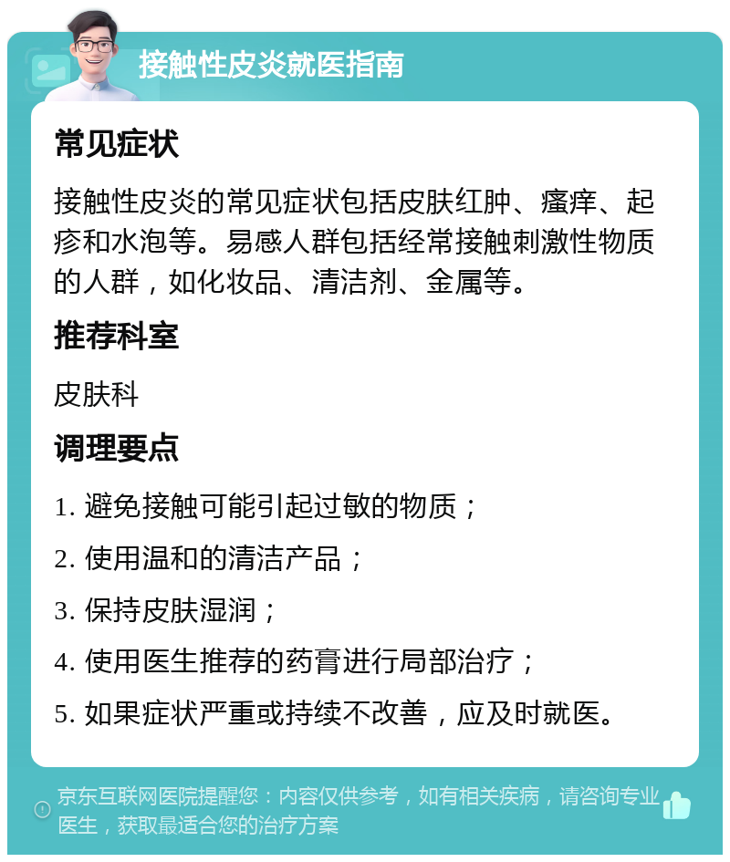 接触性皮炎就医指南 常见症状 接触性皮炎的常见症状包括皮肤红肿、瘙痒、起疹和水泡等。易感人群包括经常接触刺激性物质的人群，如化妆品、清洁剂、金属等。 推荐科室 皮肤科 调理要点 1. 避免接触可能引起过敏的物质； 2. 使用温和的清洁产品； 3. 保持皮肤湿润； 4. 使用医生推荐的药膏进行局部治疗； 5. 如果症状严重或持续不改善，应及时就医。