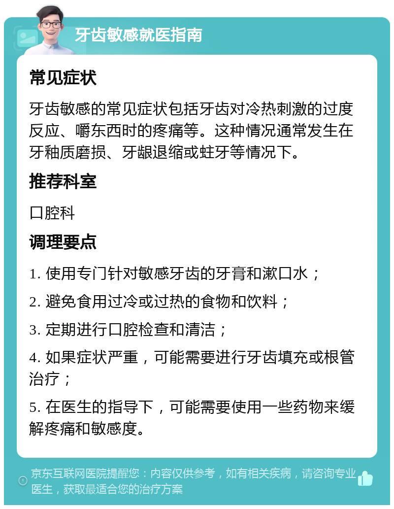 牙齿敏感就医指南 常见症状 牙齿敏感的常见症状包括牙齿对冷热刺激的过度反应、嚼东西时的疼痛等。这种情况通常发生在牙釉质磨损、牙龈退缩或蛀牙等情况下。 推荐科室 口腔科 调理要点 1. 使用专门针对敏感牙齿的牙膏和漱口水； 2. 避免食用过冷或过热的食物和饮料； 3. 定期进行口腔检查和清洁； 4. 如果症状严重，可能需要进行牙齿填充或根管治疗； 5. 在医生的指导下，可能需要使用一些药物来缓解疼痛和敏感度。