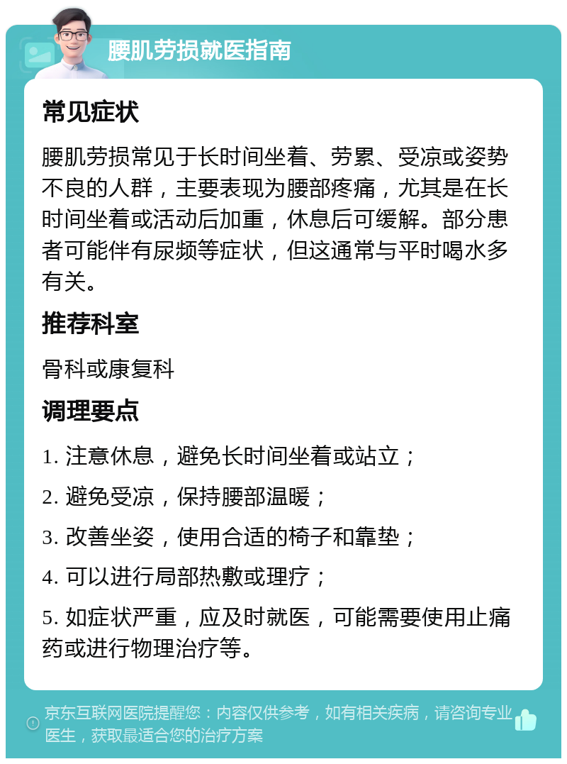 腰肌劳损就医指南 常见症状 腰肌劳损常见于长时间坐着、劳累、受凉或姿势不良的人群，主要表现为腰部疼痛，尤其是在长时间坐着或活动后加重，休息后可缓解。部分患者可能伴有尿频等症状，但这通常与平时喝水多有关。 推荐科室 骨科或康复科 调理要点 1. 注意休息，避免长时间坐着或站立； 2. 避免受凉，保持腰部温暖； 3. 改善坐姿，使用合适的椅子和靠垫； 4. 可以进行局部热敷或理疗； 5. 如症状严重，应及时就医，可能需要使用止痛药或进行物理治疗等。