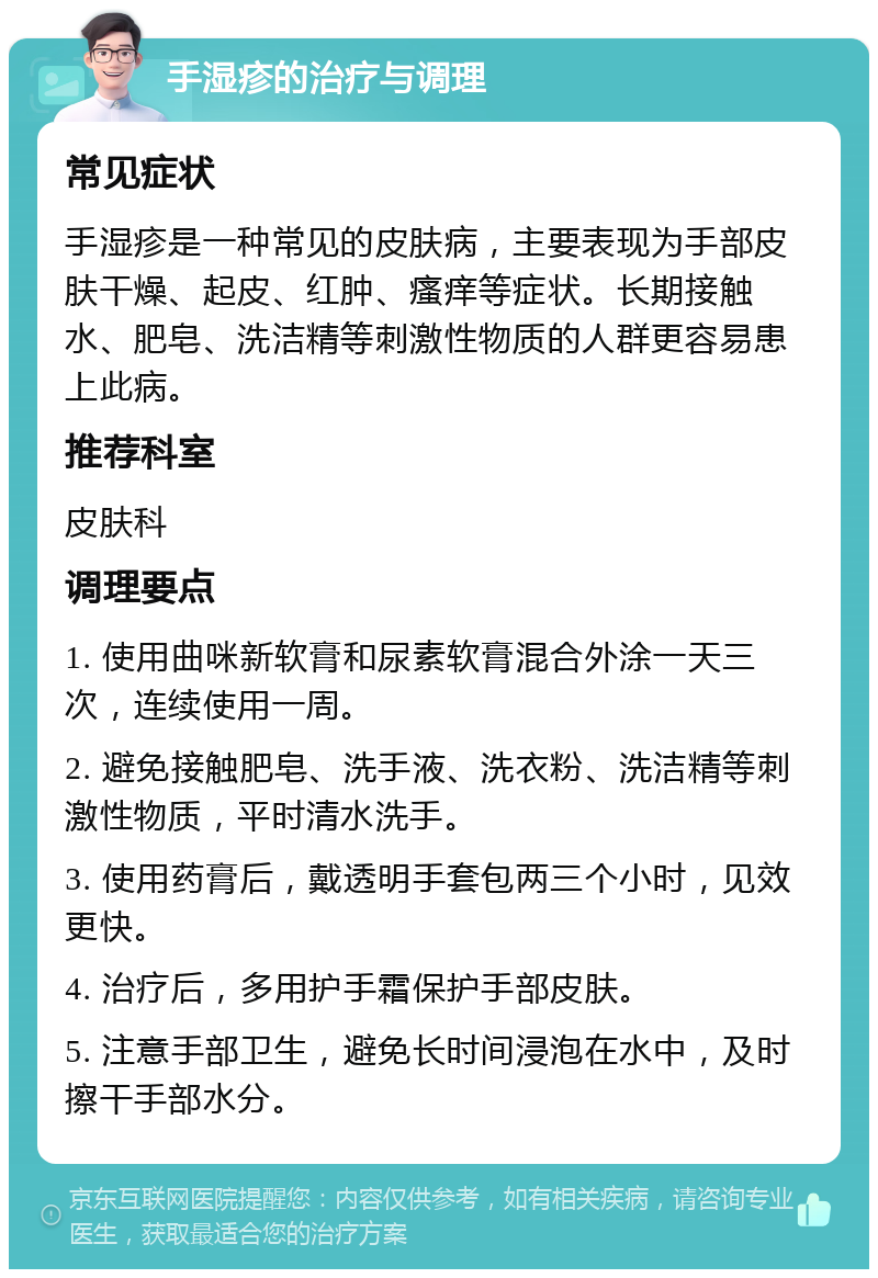 手湿疹的治疗与调理 常见症状 手湿疹是一种常见的皮肤病，主要表现为手部皮肤干燥、起皮、红肿、瘙痒等症状。长期接触水、肥皂、洗洁精等刺激性物质的人群更容易患上此病。 推荐科室 皮肤科 调理要点 1. 使用曲咪新软膏和尿素软膏混合外涂一天三次，连续使用一周。 2. 避免接触肥皂、洗手液、洗衣粉、洗洁精等刺激性物质，平时清水洗手。 3. 使用药膏后，戴透明手套包两三个小时，见效更快。 4. 治疗后，多用护手霜保护手部皮肤。 5. 注意手部卫生，避免长时间浸泡在水中，及时擦干手部水分。