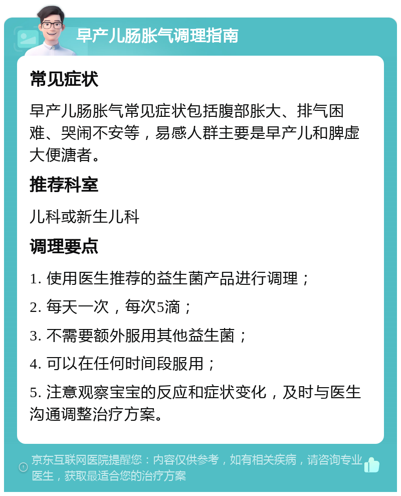 早产儿肠胀气调理指南 常见症状 早产儿肠胀气常见症状包括腹部胀大、排气困难、哭闹不安等，易感人群主要是早产儿和脾虚大便溏者。 推荐科室 儿科或新生儿科 调理要点 1. 使用医生推荐的益生菌产品进行调理； 2. 每天一次，每次5滴； 3. 不需要额外服用其他益生菌； 4. 可以在任何时间段服用； 5. 注意观察宝宝的反应和症状变化，及时与医生沟通调整治疗方案。