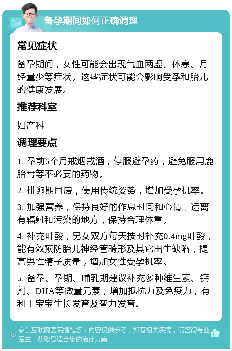 备孕期间如何正确调理 常见症状 备孕期间，女性可能会出现气血两虚、体寒、月经量少等症状。这些症状可能会影响受孕和胎儿的健康发展。 推荐科室 妇产科 调理要点 1. 孕前6个月戒烟戒酒，停服避孕药，避免服用鹿胎膏等不必要的药物。 2. 排卵期同房，使用传统姿势，增加受孕机率。 3. 加强营养，保持良好的作息时间和心情，远离有辐射和污染的地方，保持合理体重。 4. 补充叶酸，男女双方每天按时补充0.4mg叶酸，能有效预防胎儿神经管畸形及其它出生缺陷，提高男性精子质量，增加女性受孕机率。 5. 备孕、孕期、哺乳期建议补充多种维生素、钙剂、DHA等微量元素，增加抵抗力及免疫力，有利于宝宝生长发育及智力发育。