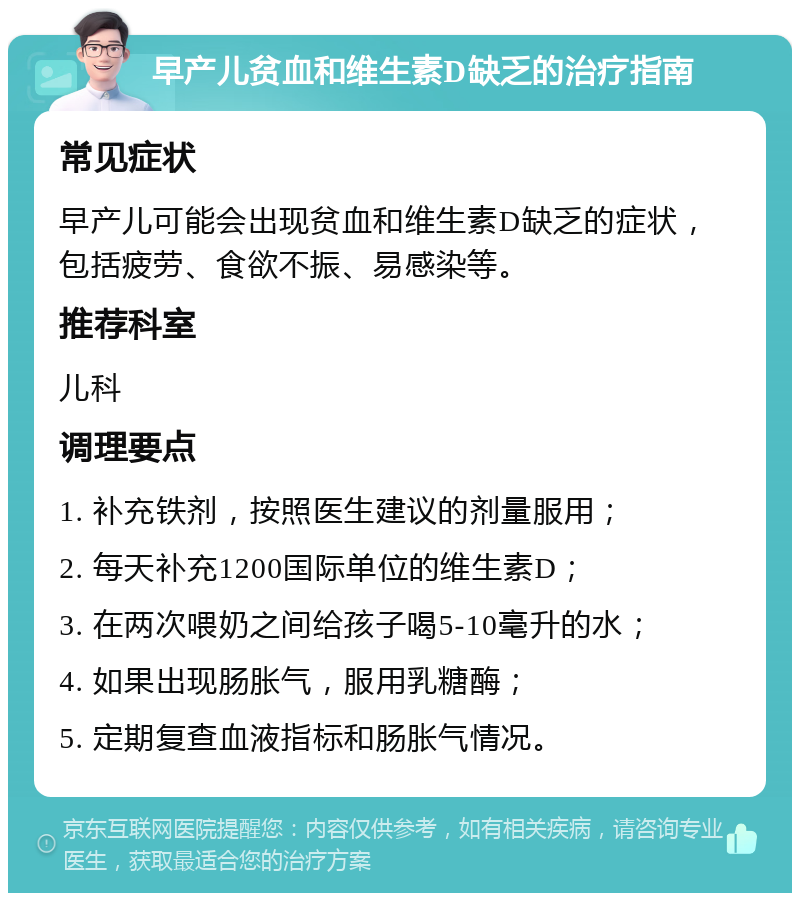 早产儿贫血和维生素D缺乏的治疗指南 常见症状 早产儿可能会出现贫血和维生素D缺乏的症状，包括疲劳、食欲不振、易感染等。 推荐科室 儿科 调理要点 1. 补充铁剂，按照医生建议的剂量服用； 2. 每天补充1200国际单位的维生素D； 3. 在两次喂奶之间给孩子喝5-10毫升的水； 4. 如果出现肠胀气，服用乳糖酶； 5. 定期复查血液指标和肠胀气情况。