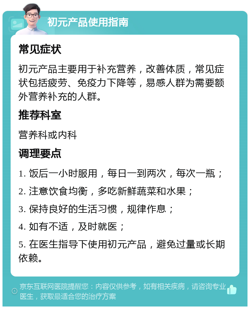 初元产品使用指南 常见症状 初元产品主要用于补充营养，改善体质，常见症状包括疲劳、免疫力下降等，易感人群为需要额外营养补充的人群。 推荐科室 营养科或内科 调理要点 1. 饭后一小时服用，每日一到两次，每次一瓶； 2. 注意饮食均衡，多吃新鲜蔬菜和水果； 3. 保持良好的生活习惯，规律作息； 4. 如有不适，及时就医； 5. 在医生指导下使用初元产品，避免过量或长期依赖。