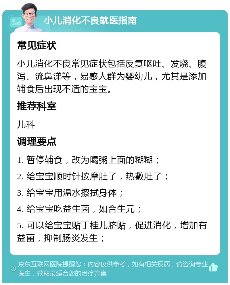 小儿消化不良就医指南 常见症状 小儿消化不良常见症状包括反复呕吐、发烧、腹泻、流鼻涕等，易感人群为婴幼儿，尤其是添加辅食后出现不适的宝宝。 推荐科室 儿科 调理要点 1. 暂停辅食，改为喝粥上面的糊糊； 2. 给宝宝顺时针按摩肚子，热敷肚子； 3. 给宝宝用温水擦拭身体； 4. 给宝宝吃益生菌，如合生元； 5. 可以给宝宝贴丁桂儿脐贴，促进消化，增加有益菌，抑制肠炎发生；