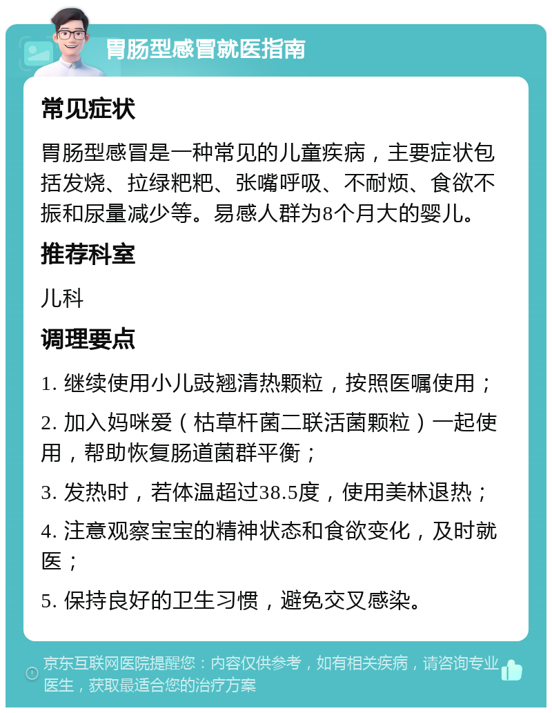 胃肠型感冒就医指南 常见症状 胃肠型感冒是一种常见的儿童疾病，主要症状包括发烧、拉绿粑粑、张嘴呼吸、不耐烦、食欲不振和尿量减少等。易感人群为8个月大的婴儿。 推荐科室 儿科 调理要点 1. 继续使用小儿豉翘清热颗粒，按照医嘱使用； 2. 加入妈咪爱（枯草杆菌二联活菌颗粒）一起使用，帮助恢复肠道菌群平衡； 3. 发热时，若体温超过38.5度，使用美林退热； 4. 注意观察宝宝的精神状态和食欲变化，及时就医； 5. 保持良好的卫生习惯，避免交叉感染。