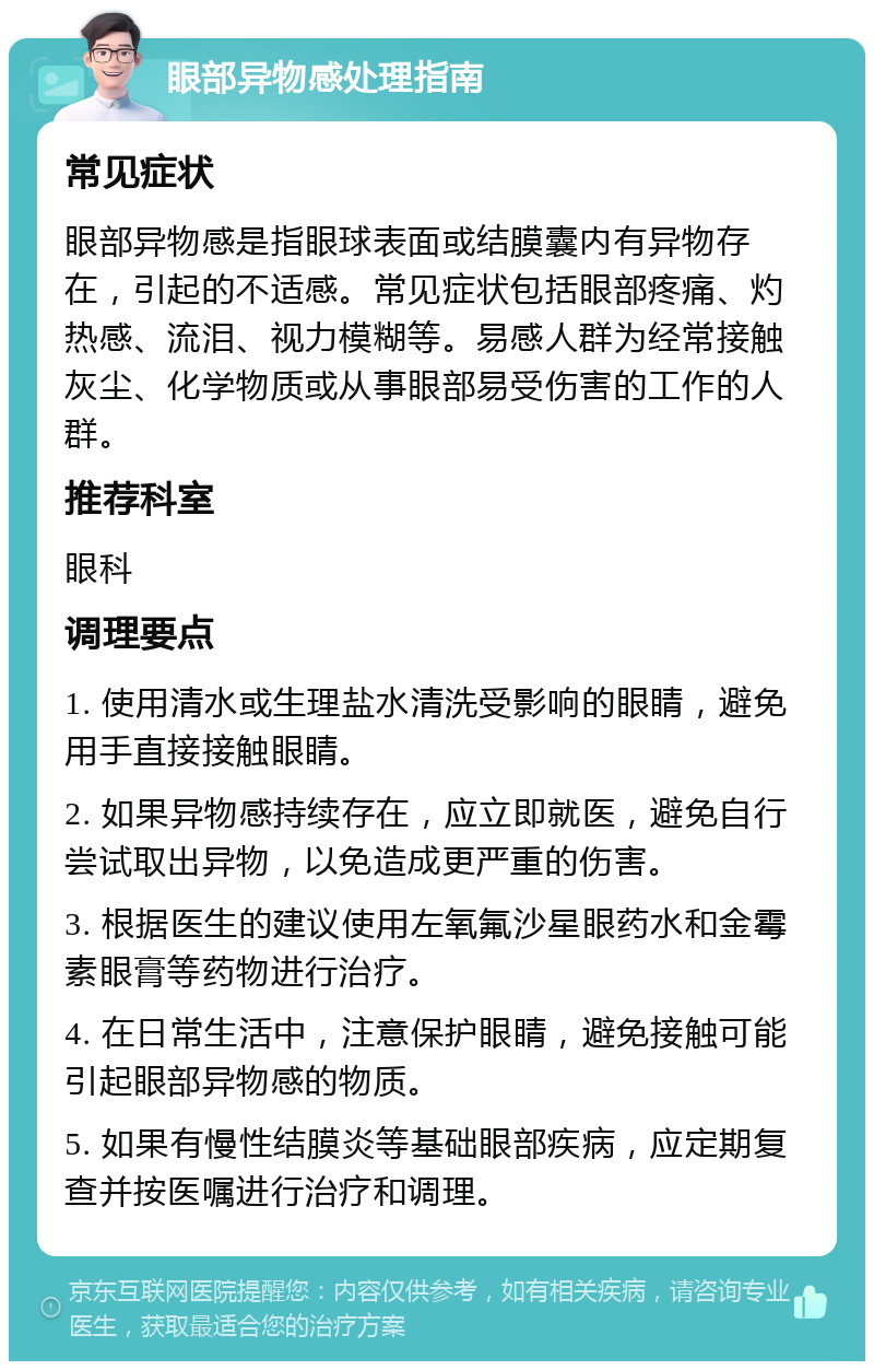 眼部异物感处理指南 常见症状 眼部异物感是指眼球表面或结膜囊内有异物存在，引起的不适感。常见症状包括眼部疼痛、灼热感、流泪、视力模糊等。易感人群为经常接触灰尘、化学物质或从事眼部易受伤害的工作的人群。 推荐科室 眼科 调理要点 1. 使用清水或生理盐水清洗受影响的眼睛，避免用手直接接触眼睛。 2. 如果异物感持续存在，应立即就医，避免自行尝试取出异物，以免造成更严重的伤害。 3. 根据医生的建议使用左氧氟沙星眼药水和金霉素眼膏等药物进行治疗。 4. 在日常生活中，注意保护眼睛，避免接触可能引起眼部异物感的物质。 5. 如果有慢性结膜炎等基础眼部疾病，应定期复查并按医嘱进行治疗和调理。