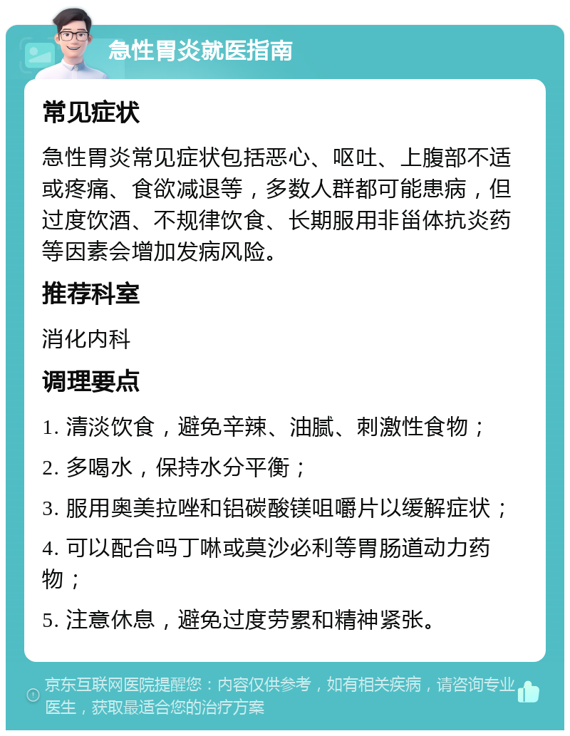 急性胃炎就医指南 常见症状 急性胃炎常见症状包括恶心、呕吐、上腹部不适或疼痛、食欲减退等，多数人群都可能患病，但过度饮酒、不规律饮食、长期服用非甾体抗炎药等因素会增加发病风险。 推荐科室 消化内科 调理要点 1. 清淡饮食，避免辛辣、油腻、刺激性食物； 2. 多喝水，保持水分平衡； 3. 服用奥美拉唑和铝碳酸镁咀嚼片以缓解症状； 4. 可以配合吗丁啉或莫沙必利等胃肠道动力药物； 5. 注意休息，避免过度劳累和精神紧张。