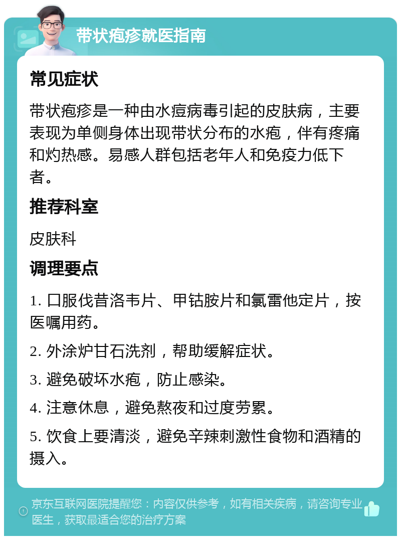 带状疱疹就医指南 常见症状 带状疱疹是一种由水痘病毒引起的皮肤病，主要表现为单侧身体出现带状分布的水疱，伴有疼痛和灼热感。易感人群包括老年人和免疫力低下者。 推荐科室 皮肤科 调理要点 1. 口服伐昔洛韦片、甲钴胺片和氯雷他定片，按医嘱用药。 2. 外涂炉甘石洗剂，帮助缓解症状。 3. 避免破坏水疱，防止感染。 4. 注意休息，避免熬夜和过度劳累。 5. 饮食上要清淡，避免辛辣刺激性食物和酒精的摄入。