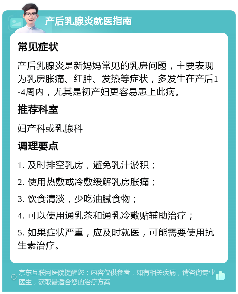 产后乳腺炎就医指南 常见症状 产后乳腺炎是新妈妈常见的乳房问题，主要表现为乳房胀痛、红肿、发热等症状，多发生在产后1-4周内，尤其是初产妇更容易患上此病。 推荐科室 妇产科或乳腺科 调理要点 1. 及时排空乳房，避免乳汁淤积； 2. 使用热敷或冷敷缓解乳房胀痛； 3. 饮食清淡，少吃油腻食物； 4. 可以使用通乳茶和通乳冷敷贴辅助治疗； 5. 如果症状严重，应及时就医，可能需要使用抗生素治疗。