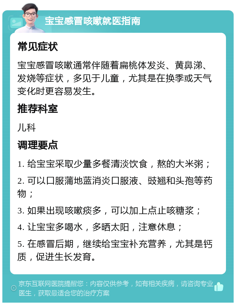 宝宝感冒咳嗽就医指南 常见症状 宝宝感冒咳嗽通常伴随着扁桃体发炎、黄鼻涕、发烧等症状，多见于儿童，尤其是在换季或天气变化时更容易发生。 推荐科室 儿科 调理要点 1. 给宝宝采取少量多餐清淡饮食，熬的大米粥； 2. 可以口服蒲地蓝消炎口服液、豉翘和头孢等药物； 3. 如果出现咳嗽痰多，可以加上点止咳糖浆； 4. 让宝宝多喝水，多晒太阳，注意休息； 5. 在感冒后期，继续给宝宝补充营养，尤其是钙质，促进生长发育。