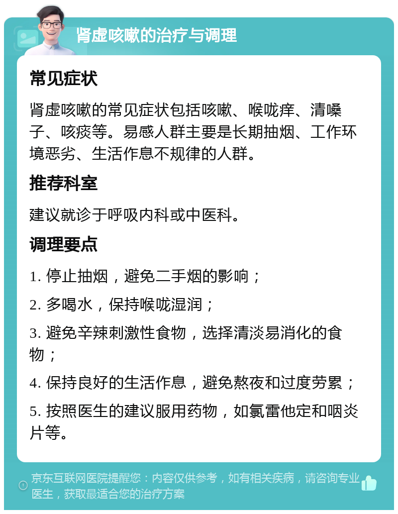 肾虚咳嗽的治疗与调理 常见症状 肾虚咳嗽的常见症状包括咳嗽、喉咙痒、清嗓子、咳痰等。易感人群主要是长期抽烟、工作环境恶劣、生活作息不规律的人群。 推荐科室 建议就诊于呼吸内科或中医科。 调理要点 1. 停止抽烟，避免二手烟的影响； 2. 多喝水，保持喉咙湿润； 3. 避免辛辣刺激性食物，选择清淡易消化的食物； 4. 保持良好的生活作息，避免熬夜和过度劳累； 5. 按照医生的建议服用药物，如氯雷他定和咽炎片等。