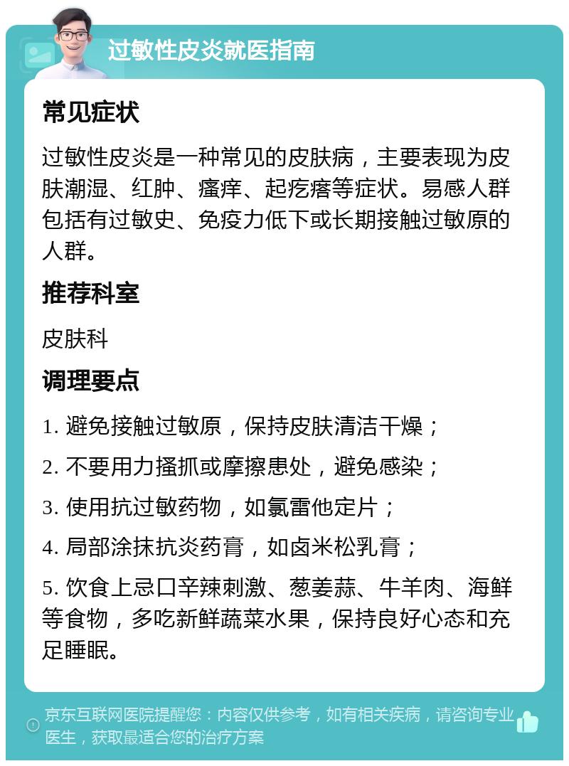 过敏性皮炎就医指南 常见症状 过敏性皮炎是一种常见的皮肤病，主要表现为皮肤潮湿、红肿、瘙痒、起疙瘩等症状。易感人群包括有过敏史、免疫力低下或长期接触过敏原的人群。 推荐科室 皮肤科 调理要点 1. 避免接触过敏原，保持皮肤清洁干燥； 2. 不要用力搔抓或摩擦患处，避免感染； 3. 使用抗过敏药物，如氯雷他定片； 4. 局部涂抹抗炎药膏，如卤米松乳膏； 5. 饮食上忌口辛辣刺激、葱姜蒜、牛羊肉、海鲜等食物，多吃新鲜蔬菜水果，保持良好心态和充足睡眠。